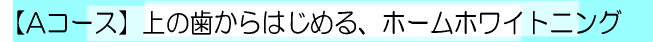 【Ａコース】　上の歯からはじめる、ホームホワイトニング